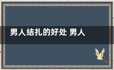 男人结扎的好处 男人结扎有什么益处(男人结扎好处多吗)
